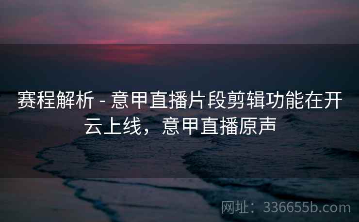 赛程解析 - 意甲直播片段剪辑功能在开云上线，意甲直播原声