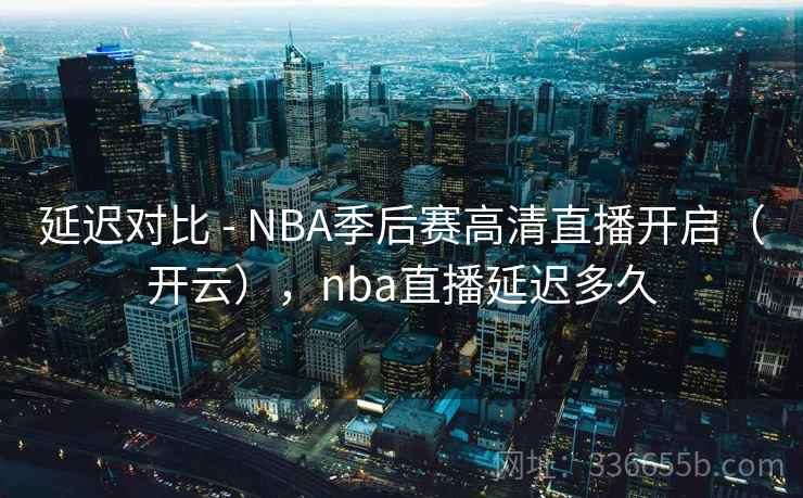 延迟对比 - NBA季后赛高清直播开启（开云），nba直播延迟多久