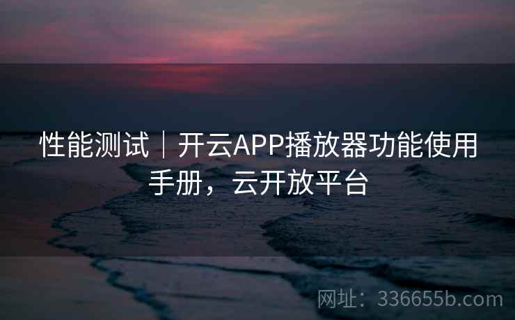 性能测试｜开云APP播放器功能使用手册，云开放平台