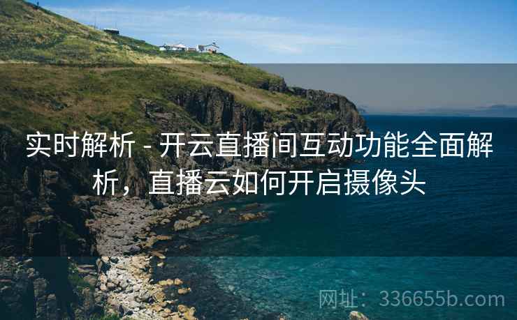 实时解析 - 开云直播间互动功能全面解析，直播云如何开启摄像头