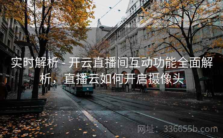 实时解析 - 开云直播间互动功能全面解析，直播云如何开启摄像头