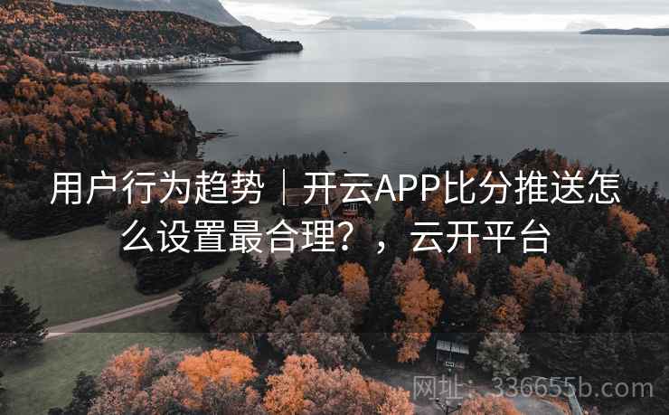 用户行为趋势|开云APP比分推送怎么设置最合理?,云开平台 用户行为趋势|开云APP比分推送怎么设置最合理?,云开平台